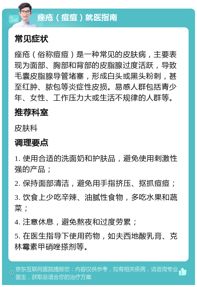 痤疮（痘痘）就医指南 常见症状 痤疮（俗称痘痘）是一种常见的皮肤病，主要表现为面部、胸部和背部的皮脂腺过度活跃，导致毛囊皮脂腺导管堵塞，形成白头或黑头粉刺，甚至红肿、脓包等炎症性皮损。易感人群包括青少年、女性、工作压力大或生活不规律的人群等。 推荐科室 皮肤科 调理要点 1. 使用合适的洗面奶和护肤品，避免使用刺激性强的产品； 2. 保持面部清洁，避免用手指挤压、抠抓痘痘； 3. 饮食上少吃辛辣、油腻性食物，多吃水果和蔬菜； 4. 注意休息，避免熬夜和过度劳累； 5. 在医生指导下使用药物，如夫西地酸乳膏、克林霉素甲硝唑搽剂等。