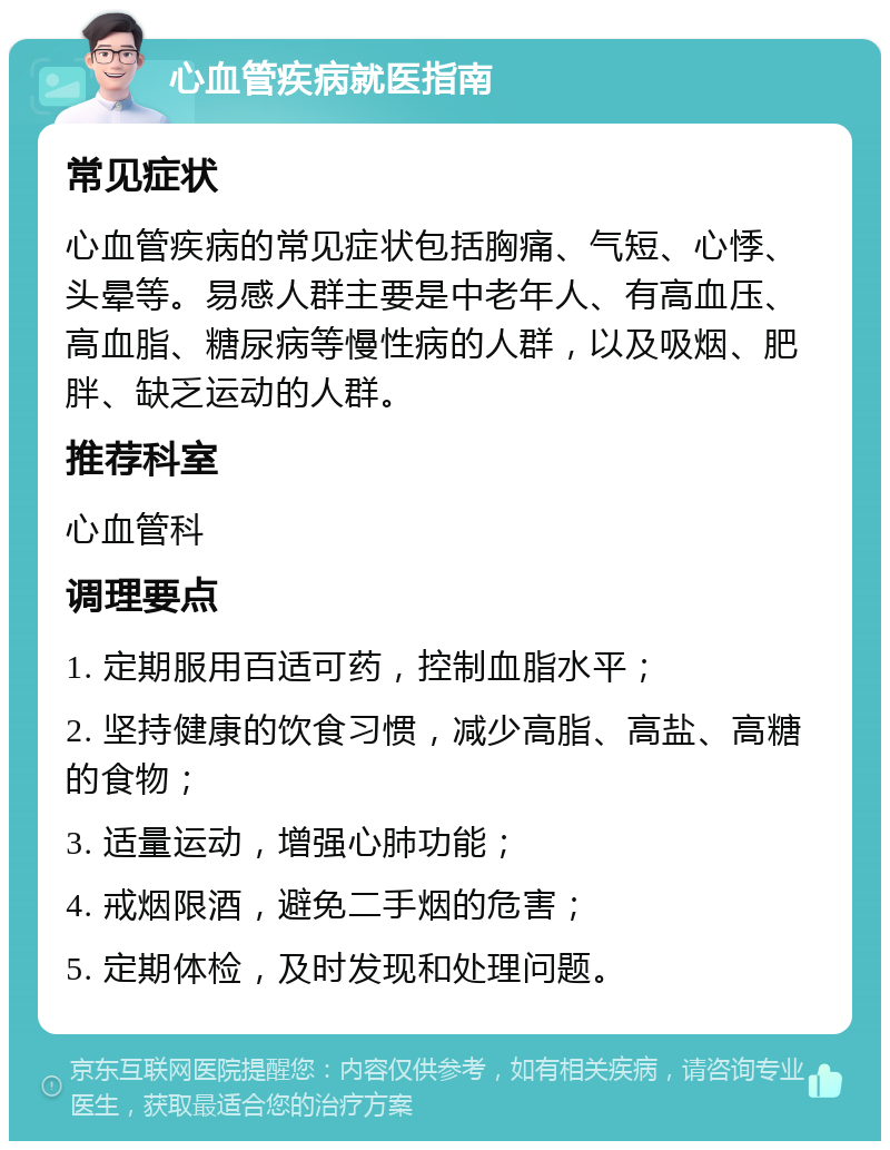 心血管疾病就医指南 常见症状 心血管疾病的常见症状包括胸痛、气短、心悸、头晕等。易感人群主要是中老年人、有高血压、高血脂、糖尿病等慢性病的人群，以及吸烟、肥胖、缺乏运动的人群。 推荐科室 心血管科 调理要点 1. 定期服用百适可药，控制血脂水平； 2. 坚持健康的饮食习惯，减少高脂、高盐、高糖的食物； 3. 适量运动，增强心肺功能； 4. 戒烟限酒，避免二手烟的危害； 5. 定期体检，及时发现和处理问题。