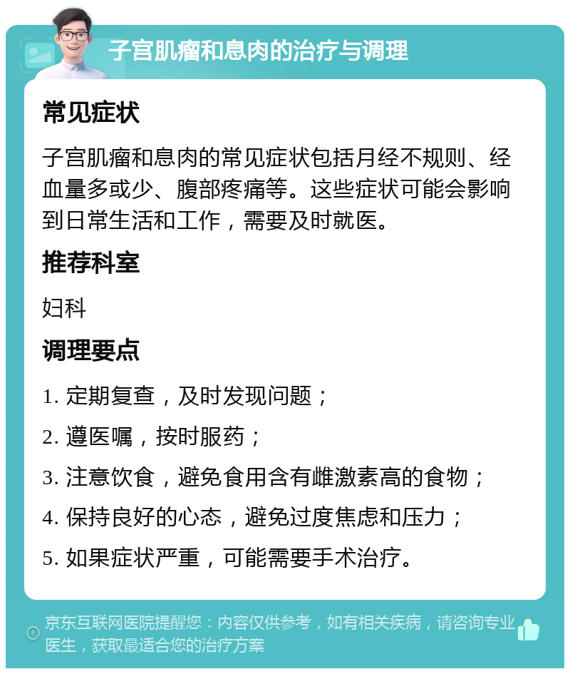 子宫肌瘤和息肉的治疗与调理 常见症状 子宫肌瘤和息肉的常见症状包括月经不规则、经血量多或少、腹部疼痛等。这些症状可能会影响到日常生活和工作，需要及时就医。 推荐科室 妇科 调理要点 1. 定期复查，及时发现问题； 2. 遵医嘱，按时服药； 3. 注意饮食，避免食用含有雌激素高的食物； 4. 保持良好的心态，避免过度焦虑和压力； 5. 如果症状严重，可能需要手术治疗。