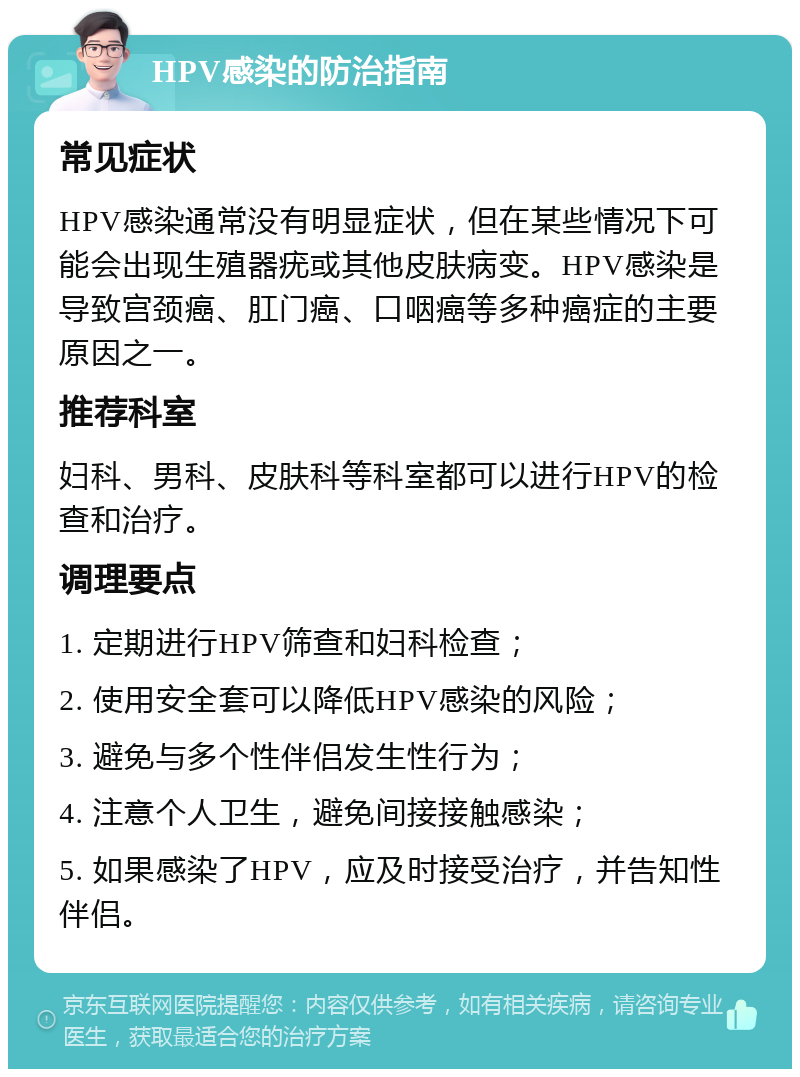 HPV感染的防治指南 常见症状 HPV感染通常没有明显症状，但在某些情况下可能会出现生殖器疣或其他皮肤病变。HPV感染是导致宫颈癌、肛门癌、口咽癌等多种癌症的主要原因之一。 推荐科室 妇科、男科、皮肤科等科室都可以进行HPV的检查和治疗。 调理要点 1. 定期进行HPV筛查和妇科检查； 2. 使用安全套可以降低HPV感染的风险； 3. 避免与多个性伴侣发生性行为； 4. 注意个人卫生，避免间接接触感染； 5. 如果感染了HPV，应及时接受治疗，并告知性伴侣。