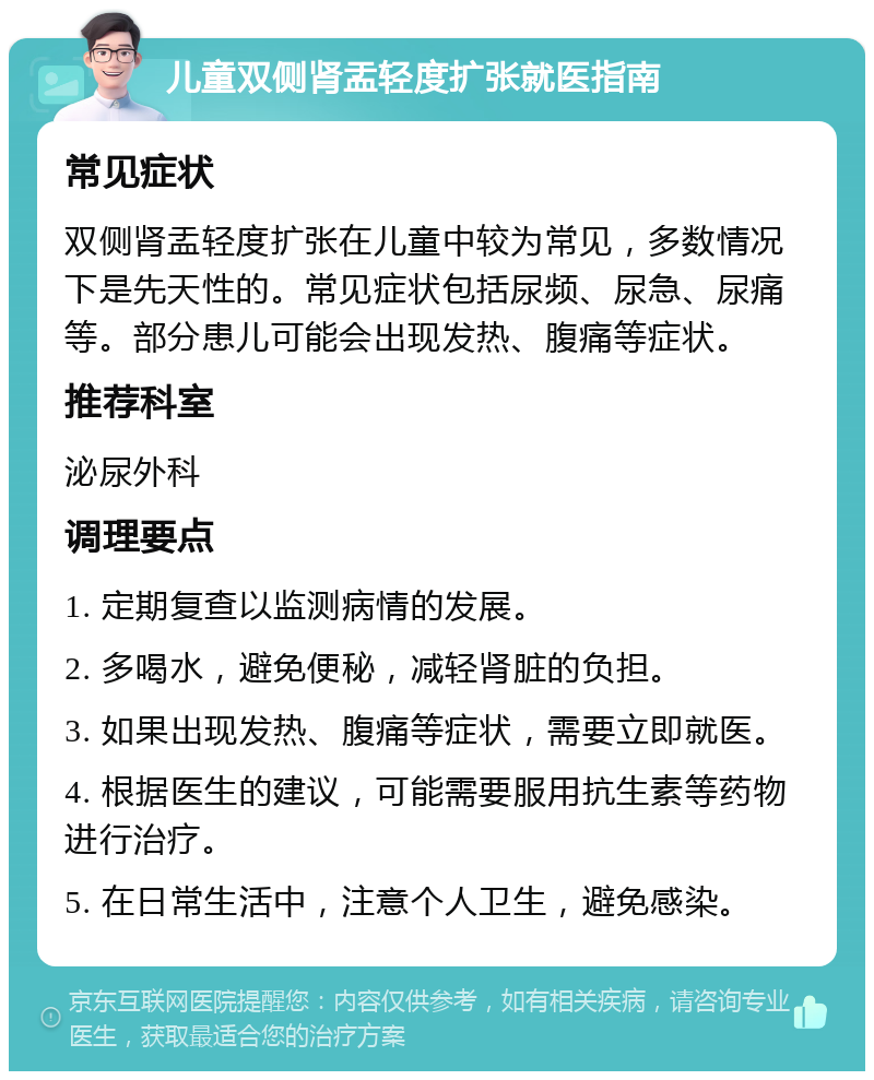 儿童双侧肾盂轻度扩张就医指南 常见症状 双侧肾盂轻度扩张在儿童中较为常见，多数情况下是先天性的。常见症状包括尿频、尿急、尿痛等。部分患儿可能会出现发热、腹痛等症状。 推荐科室 泌尿外科 调理要点 1. 定期复查以监测病情的发展。 2. 多喝水，避免便秘，减轻肾脏的负担。 3. 如果出现发热、腹痛等症状，需要立即就医。 4. 根据医生的建议，可能需要服用抗生素等药物进行治疗。 5. 在日常生活中，注意个人卫生，避免感染。