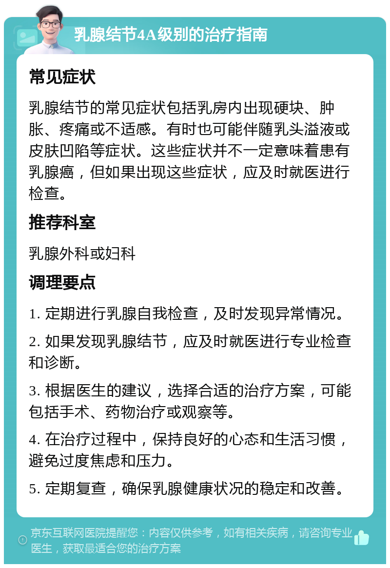 乳腺结节4A级别的治疗指南 常见症状 乳腺结节的常见症状包括乳房内出现硬块、肿胀、疼痛或不适感。有时也可能伴随乳头溢液或皮肤凹陷等症状。这些症状并不一定意味着患有乳腺癌，但如果出现这些症状，应及时就医进行检查。 推荐科室 乳腺外科或妇科 调理要点 1. 定期进行乳腺自我检查，及时发现异常情况。 2. 如果发现乳腺结节，应及时就医进行专业检查和诊断。 3. 根据医生的建议，选择合适的治疗方案，可能包括手术、药物治疗或观察等。 4. 在治疗过程中，保持良好的心态和生活习惯，避免过度焦虑和压力。 5. 定期复查，确保乳腺健康状况的稳定和改善。