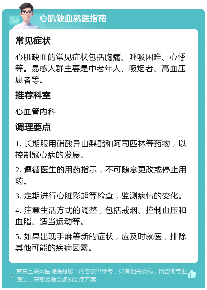 心肌缺血就医指南 常见症状 心肌缺血的常见症状包括胸痛、呼吸困难、心悸等。易感人群主要是中老年人、吸烟者、高血压患者等。 推荐科室 心血管内科 调理要点 1. 长期服用硝酸异山梨酯和阿司匹林等药物，以控制冠心病的发展。 2. 遵循医生的用药指示，不可随意更改或停止用药。 3. 定期进行心脏彩超等检查，监测病情的变化。 4. 注意生活方式的调整，包括戒烟、控制血压和血脂、适当运动等。 5. 如果出现手麻等新的症状，应及时就医，排除其他可能的疾病因素。