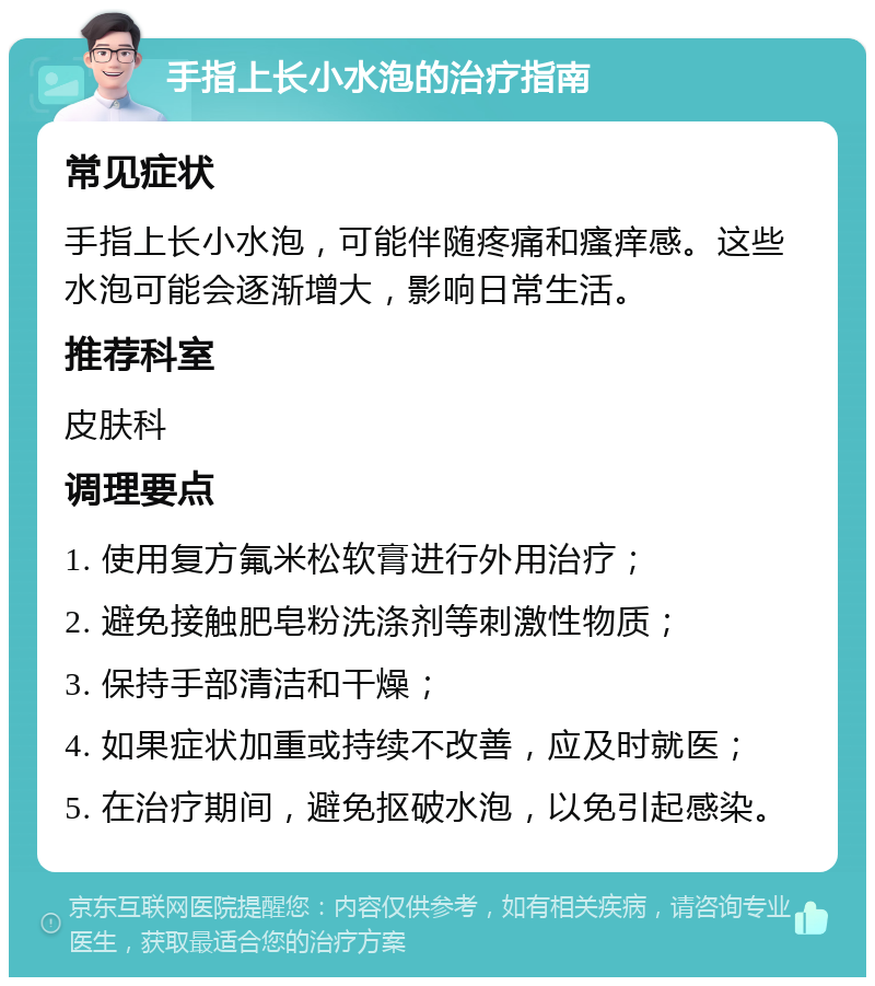 手指上长小水泡的治疗指南 常见症状 手指上长小水泡，可能伴随疼痛和瘙痒感。这些水泡可能会逐渐增大，影响日常生活。 推荐科室 皮肤科 调理要点 1. 使用复方氟米松软膏进行外用治疗； 2. 避免接触肥皂粉洗涤剂等刺激性物质； 3. 保持手部清洁和干燥； 4. 如果症状加重或持续不改善，应及时就医； 5. 在治疗期间，避免抠破水泡，以免引起感染。