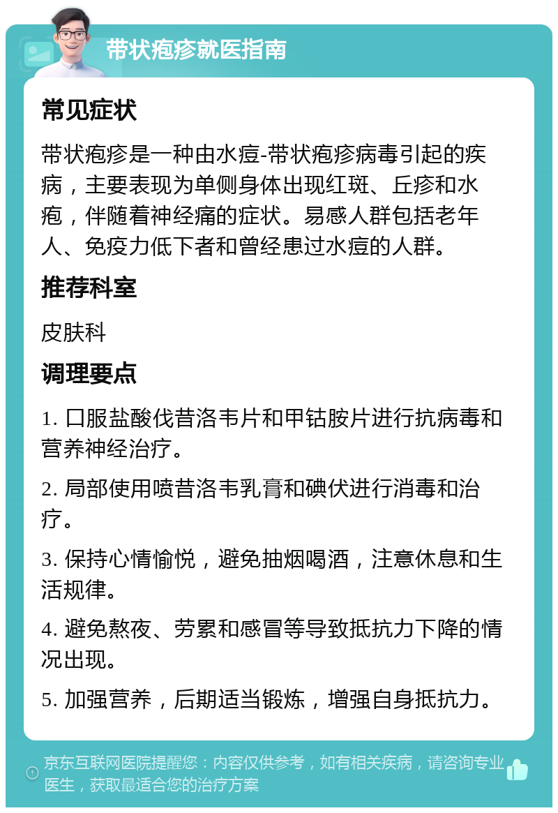 带状疱疹就医指南 常见症状 带状疱疹是一种由水痘-带状疱疹病毒引起的疾病，主要表现为单侧身体出现红斑、丘疹和水疱，伴随着神经痛的症状。易感人群包括老年人、免疫力低下者和曾经患过水痘的人群。 推荐科室 皮肤科 调理要点 1. 口服盐酸伐昔洛韦片和甲钴胺片进行抗病毒和营养神经治疗。 2. 局部使用喷昔洛韦乳膏和碘伏进行消毒和治疗。 3. 保持心情愉悦，避免抽烟喝酒，注意休息和生活规律。 4. 避免熬夜、劳累和感冒等导致抵抗力下降的情况出现。 5. 加强营养，后期适当锻炼，增强自身抵抗力。