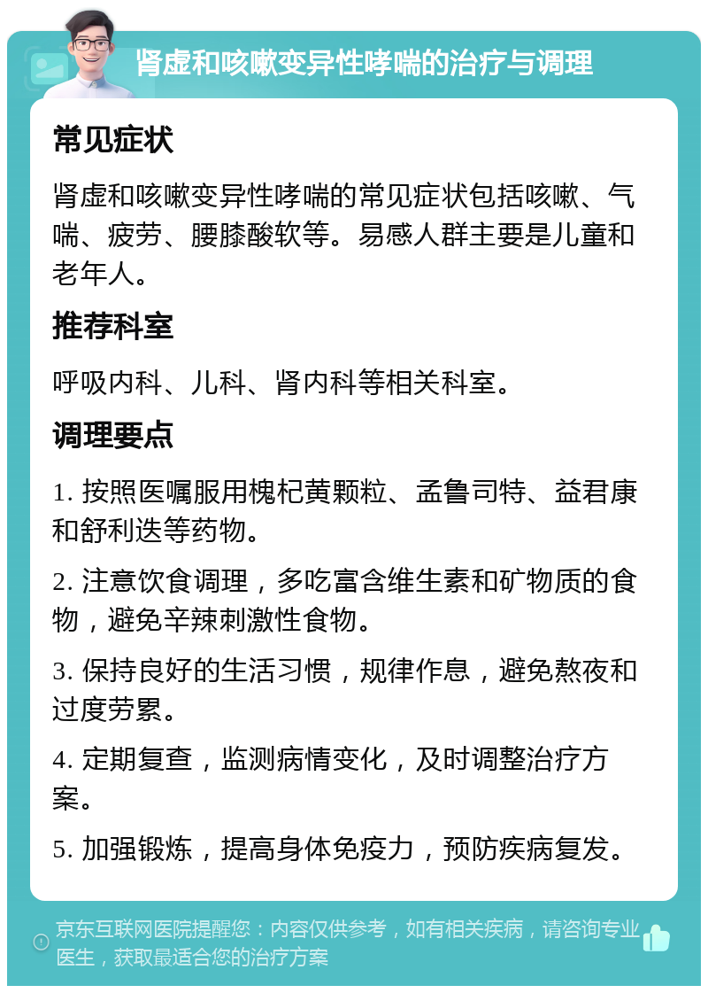 肾虚和咳嗽变异性哮喘的治疗与调理 常见症状 肾虚和咳嗽变异性哮喘的常见症状包括咳嗽、气喘、疲劳、腰膝酸软等。易感人群主要是儿童和老年人。 推荐科室 呼吸内科、儿科、肾内科等相关科室。 调理要点 1. 按照医嘱服用槐杞黄颗粒、孟鲁司特、益君康和舒利迭等药物。 2. 注意饮食调理，多吃富含维生素和矿物质的食物，避免辛辣刺激性食物。 3. 保持良好的生活习惯，规律作息，避免熬夜和过度劳累。 4. 定期复查，监测病情变化，及时调整治疗方案。 5. 加强锻炼，提高身体免疫力，预防疾病复发。