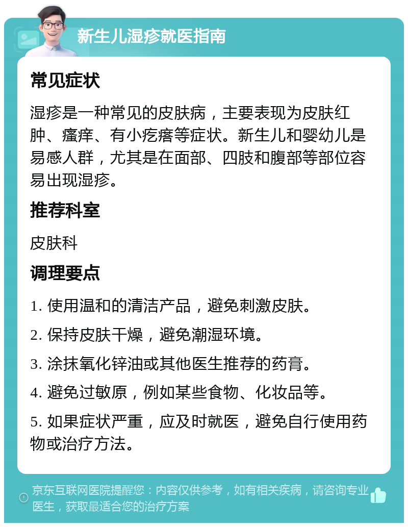 新生儿湿疹就医指南 常见症状 湿疹是一种常见的皮肤病，主要表现为皮肤红肿、瘙痒、有小疙瘩等症状。新生儿和婴幼儿是易感人群，尤其是在面部、四肢和腹部等部位容易出现湿疹。 推荐科室 皮肤科 调理要点 1. 使用温和的清洁产品，避免刺激皮肤。 2. 保持皮肤干燥，避免潮湿环境。 3. 涂抹氧化锌油或其他医生推荐的药膏。 4. 避免过敏原，例如某些食物、化妆品等。 5. 如果症状严重，应及时就医，避免自行使用药物或治疗方法。