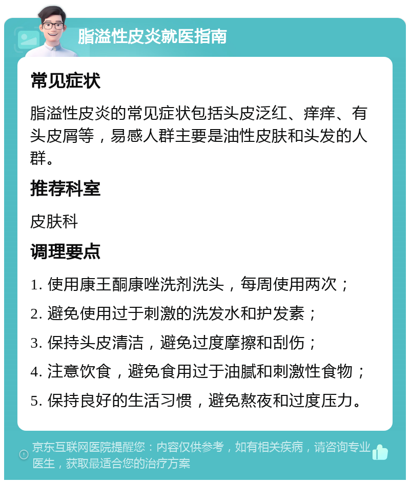 脂溢性皮炎就医指南 常见症状 脂溢性皮炎的常见症状包括头皮泛红、痒痒、有头皮屑等，易感人群主要是油性皮肤和头发的人群。 推荐科室 皮肤科 调理要点 1. 使用康王酮康唑洗剂洗头，每周使用两次； 2. 避免使用过于刺激的洗发水和护发素； 3. 保持头皮清洁，避免过度摩擦和刮伤； 4. 注意饮食，避免食用过于油腻和刺激性食物； 5. 保持良好的生活习惯，避免熬夜和过度压力。