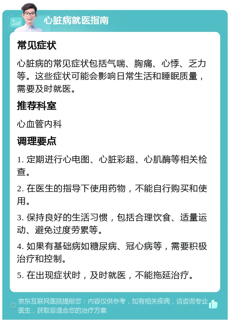 心脏病就医指南 常见症状 心脏病的常见症状包括气喘、胸痛、心悸、乏力等。这些症状可能会影响日常生活和睡眠质量，需要及时就医。 推荐科室 心血管内科 调理要点 1. 定期进行心电图、心脏彩超、心肌酶等相关检查。 2. 在医生的指导下使用药物，不能自行购买和使用。 3. 保持良好的生活习惯，包括合理饮食、适量运动、避免过度劳累等。 4. 如果有基础病如糖尿病、冠心病等，需要积极治疗和控制。 5. 在出现症状时，及时就医，不能拖延治疗。