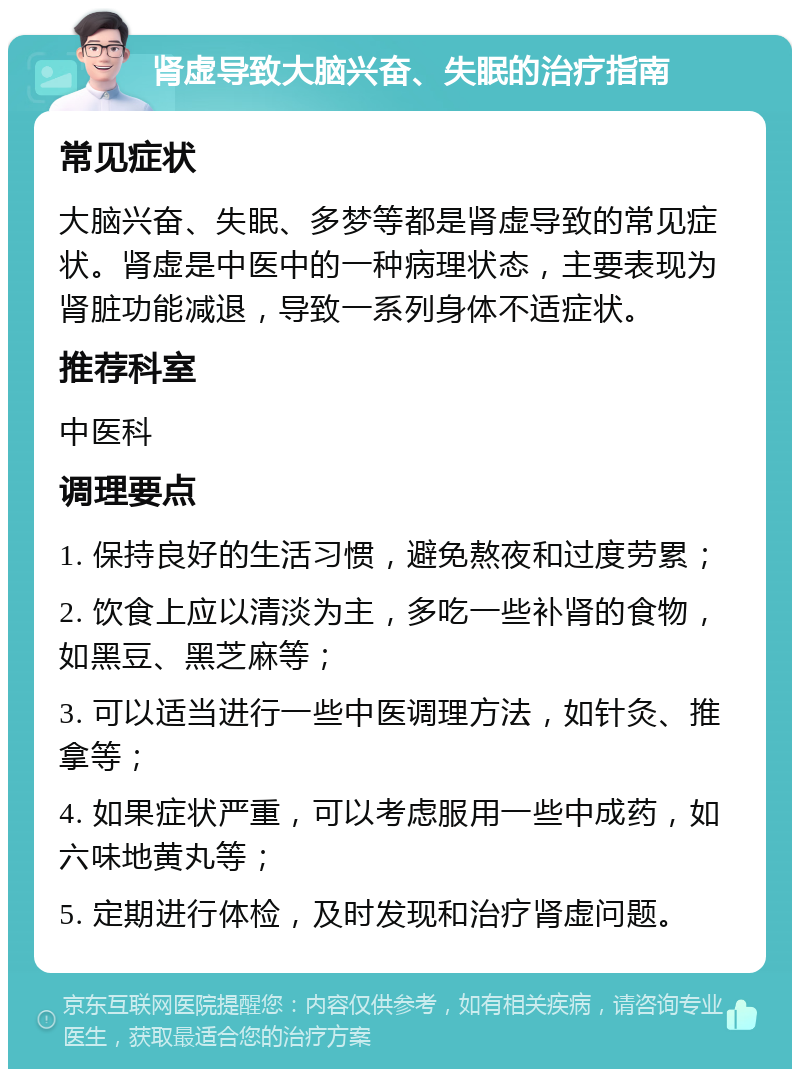 肾虚导致大脑兴奋、失眠的治疗指南 常见症状 大脑兴奋、失眠、多梦等都是肾虚导致的常见症状。肾虚是中医中的一种病理状态，主要表现为肾脏功能减退，导致一系列身体不适症状。 推荐科室 中医科 调理要点 1. 保持良好的生活习惯，避免熬夜和过度劳累； 2. 饮食上应以清淡为主，多吃一些补肾的食物，如黑豆、黑芝麻等； 3. 可以适当进行一些中医调理方法，如针灸、推拿等； 4. 如果症状严重，可以考虑服用一些中成药，如六味地黄丸等； 5. 定期进行体检，及时发现和治疗肾虚问题。