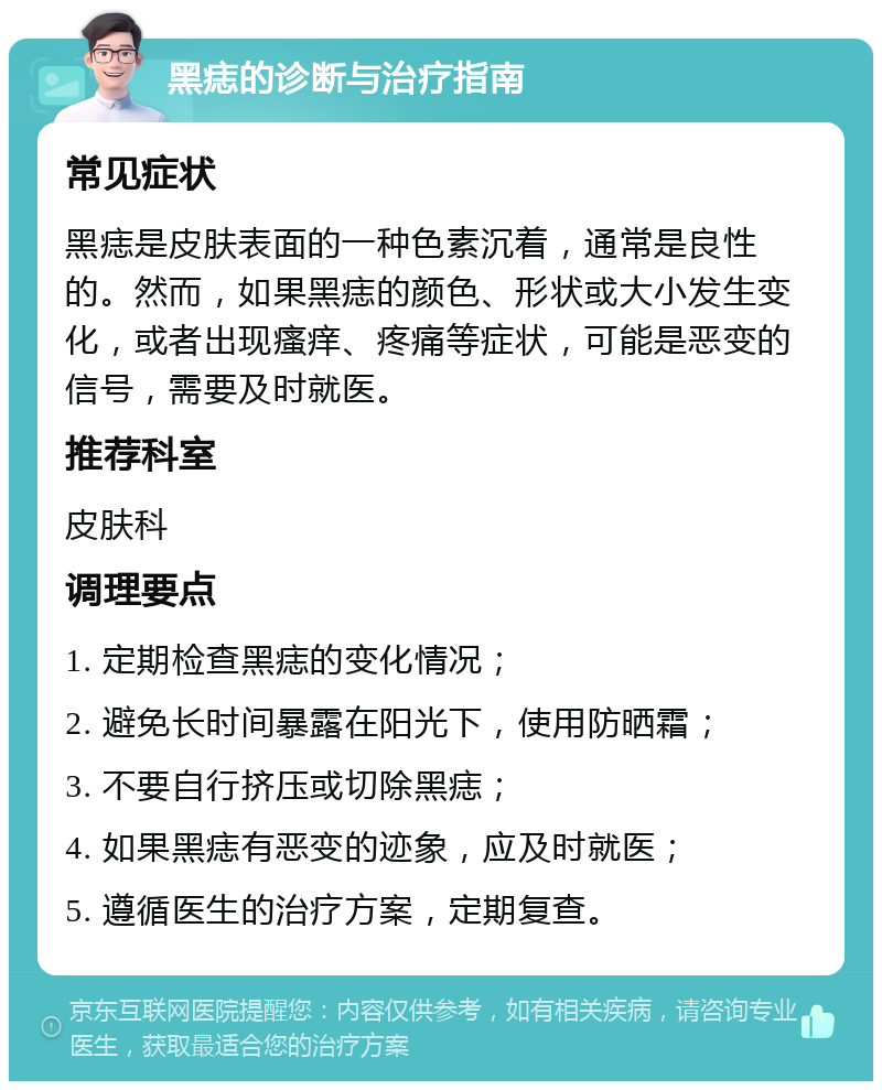 黑痣的诊断与治疗指南 常见症状 黑痣是皮肤表面的一种色素沉着，通常是良性的。然而，如果黑痣的颜色、形状或大小发生变化，或者出现瘙痒、疼痛等症状，可能是恶变的信号，需要及时就医。 推荐科室 皮肤科 调理要点 1. 定期检查黑痣的变化情况； 2. 避免长时间暴露在阳光下，使用防晒霜； 3. 不要自行挤压或切除黑痣； 4. 如果黑痣有恶变的迹象，应及时就医； 5. 遵循医生的治疗方案，定期复查。