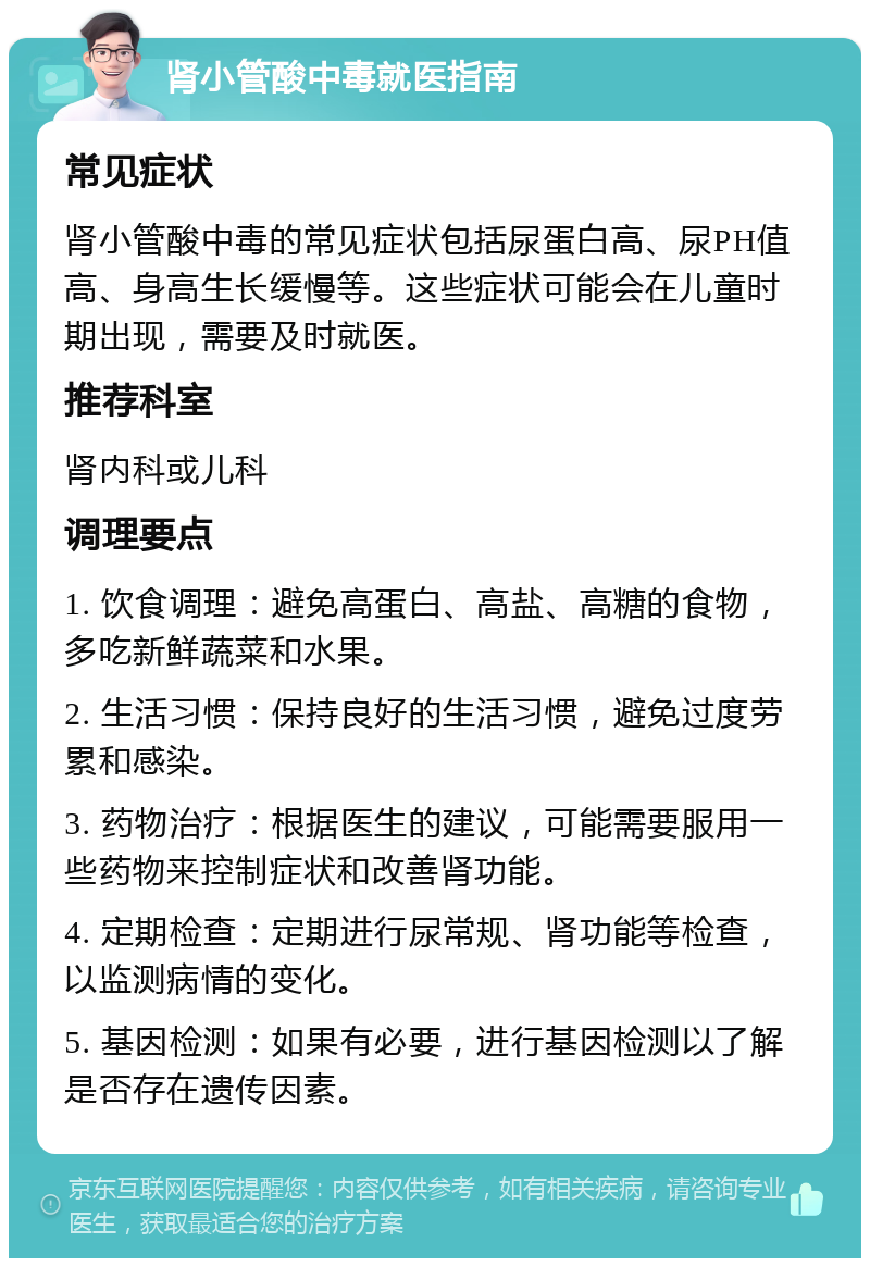 肾小管酸中毒就医指南 常见症状 肾小管酸中毒的常见症状包括尿蛋白高、尿PH值高、身高生长缓慢等。这些症状可能会在儿童时期出现，需要及时就医。 推荐科室 肾内科或儿科 调理要点 1. 饮食调理：避免高蛋白、高盐、高糖的食物，多吃新鲜蔬菜和水果。 2. 生活习惯：保持良好的生活习惯，避免过度劳累和感染。 3. 药物治疗：根据医生的建议，可能需要服用一些药物来控制症状和改善肾功能。 4. 定期检查：定期进行尿常规、肾功能等检查，以监测病情的变化。 5. 基因检测：如果有必要，进行基因检测以了解是否存在遗传因素。