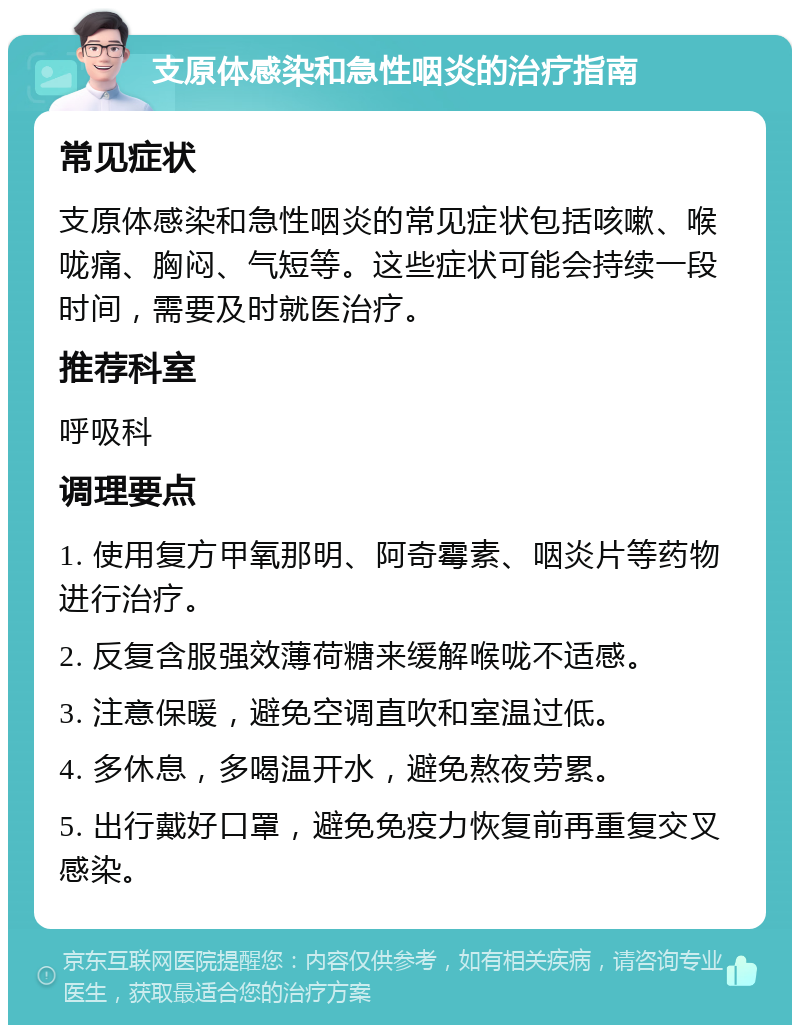 支原体感染和急性咽炎的治疗指南 常见症状 支原体感染和急性咽炎的常见症状包括咳嗽、喉咙痛、胸闷、气短等。这些症状可能会持续一段时间，需要及时就医治疗。 推荐科室 呼吸科 调理要点 1. 使用复方甲氧那明、阿奇霉素、咽炎片等药物进行治疗。 2. 反复含服强效薄荷糖来缓解喉咙不适感。 3. 注意保暖，避免空调直吹和室温过低。 4. 多休息，多喝温开水，避免熬夜劳累。 5. 出行戴好口罩，避免免疫力恢复前再重复交叉感染。