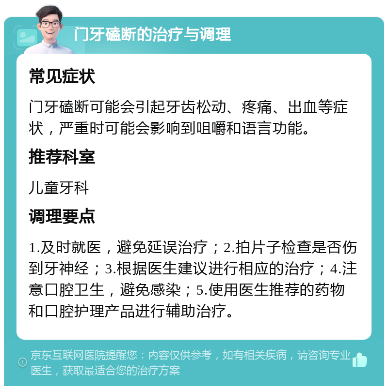 门牙磕断的治疗与调理 常见症状 门牙磕断可能会引起牙齿松动、疼痛、出血等症状，严重时可能会影响到咀嚼和语言功能。 推荐科室 儿童牙科 调理要点 1.及时就医，避免延误治疗；2.拍片子检查是否伤到牙神经；3.根据医生建议进行相应的治疗；4.注意口腔卫生，避免感染；5.使用医生推荐的药物和口腔护理产品进行辅助治疗。