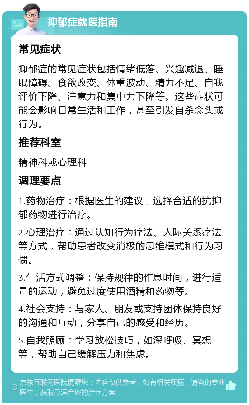 抑郁症就医指南 常见症状 抑郁症的常见症状包括情绪低落、兴趣减退、睡眠障碍、食欲改变、体重波动、精力不足、自我评价下降、注意力和集中力下降等。这些症状可能会影响日常生活和工作，甚至引发自杀念头或行为。 推荐科室 精神科或心理科 调理要点 1.药物治疗：根据医生的建议，选择合适的抗抑郁药物进行治疗。 2.心理治疗：通过认知行为疗法、人际关系疗法等方式，帮助患者改变消极的思维模式和行为习惯。 3.生活方式调整：保持规律的作息时间，进行适量的运动，避免过度使用酒精和药物等。 4.社会支持：与家人、朋友或支持团体保持良好的沟通和互动，分享自己的感受和经历。 5.自我照顾：学习放松技巧，如深呼吸、冥想等，帮助自己缓解压力和焦虑。