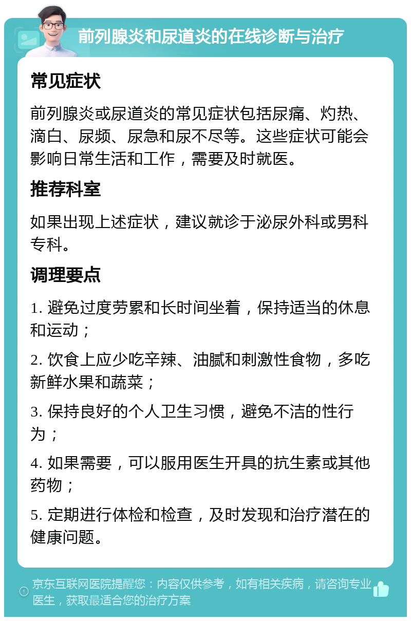 前列腺炎和尿道炎的在线诊断与治疗 常见症状 前列腺炎或尿道炎的常见症状包括尿痛、灼热、滴白、尿频、尿急和尿不尽等。这些症状可能会影响日常生活和工作，需要及时就医。 推荐科室 如果出现上述症状，建议就诊于泌尿外科或男科专科。 调理要点 1. 避免过度劳累和长时间坐着，保持适当的休息和运动； 2. 饮食上应少吃辛辣、油腻和刺激性食物，多吃新鲜水果和蔬菜； 3. 保持良好的个人卫生习惯，避免不洁的性行为； 4. 如果需要，可以服用医生开具的抗生素或其他药物； 5. 定期进行体检和检查，及时发现和治疗潜在的健康问题。