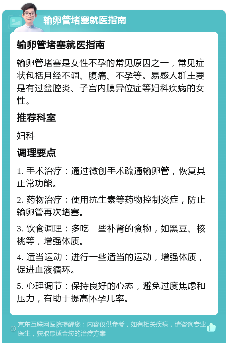 输卵管堵塞就医指南 输卵管堵塞就医指南 输卵管堵塞是女性不孕的常见原因之一，常见症状包括月经不调、腹痛、不孕等。易感人群主要是有过盆腔炎、子宫内膜异位症等妇科疾病的女性。 推荐科室 妇科 调理要点 1. 手术治疗：通过微创手术疏通输卵管，恢复其正常功能。 2. 药物治疗：使用抗生素等药物控制炎症，防止输卵管再次堵塞。 3. 饮食调理：多吃一些补肾的食物，如黑豆、核桃等，增强体质。 4. 适当运动：进行一些适当的运动，增强体质，促进血液循环。 5. 心理调节：保持良好的心态，避免过度焦虑和压力，有助于提高怀孕几率。