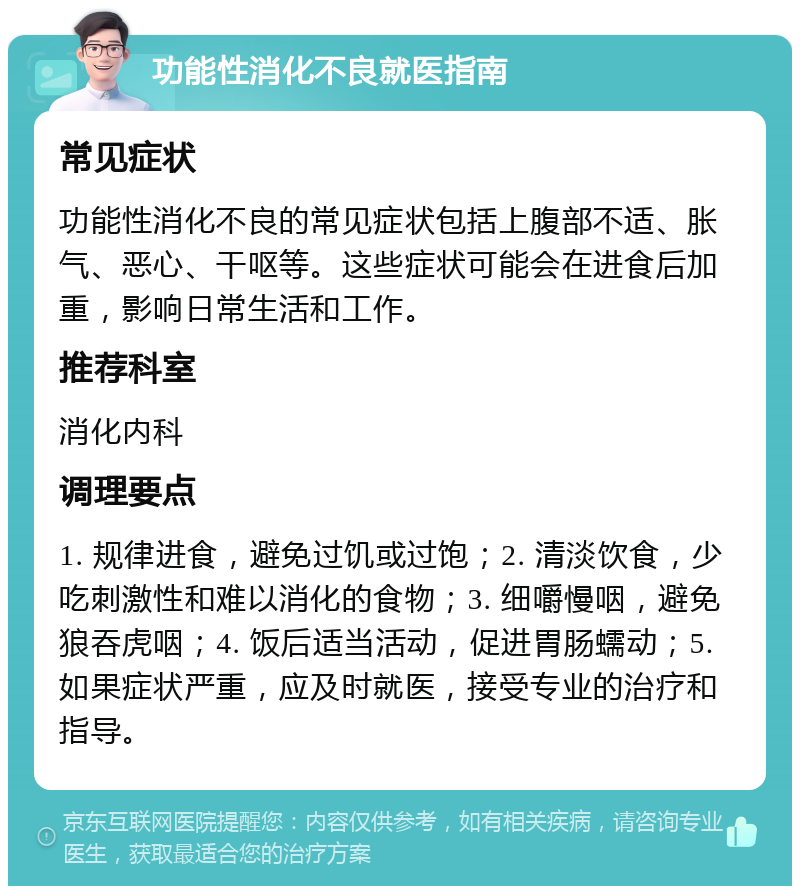 功能性消化不良就医指南 常见症状 功能性消化不良的常见症状包括上腹部不适、胀气、恶心、干呕等。这些症状可能会在进食后加重，影响日常生活和工作。 推荐科室 消化内科 调理要点 1. 规律进食，避免过饥或过饱；2. 清淡饮食，少吃刺激性和难以消化的食物；3. 细嚼慢咽，避免狼吞虎咽；4. 饭后适当活动，促进胃肠蠕动；5. 如果症状严重，应及时就医，接受专业的治疗和指导。