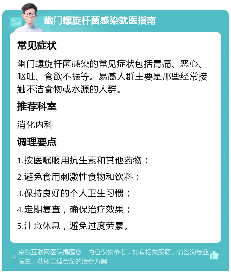 幽门螺旋杆菌感染就医指南 常见症状 幽门螺旋杆菌感染的常见症状包括胃痛、恶心、呕吐、食欲不振等。易感人群主要是那些经常接触不洁食物或水源的人群。 推荐科室 消化内科 调理要点 1.按医嘱服用抗生素和其他药物； 2.避免食用刺激性食物和饮料； 3.保持良好的个人卫生习惯； 4.定期复查，确保治疗效果； 5.注意休息，避免过度劳累。