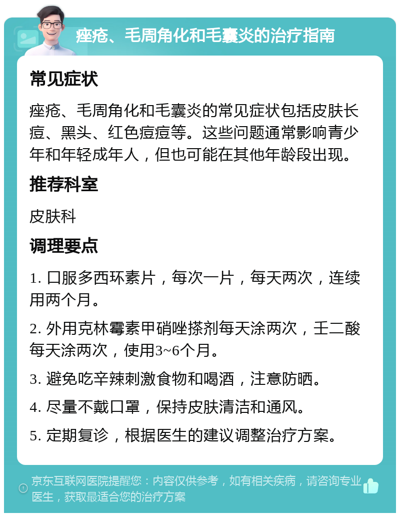 痤疮、毛周角化和毛囊炎的治疗指南 常见症状 痤疮、毛周角化和毛囊炎的常见症状包括皮肤长痘、黑头、红色痘痘等。这些问题通常影响青少年和年轻成年人，但也可能在其他年龄段出现。 推荐科室 皮肤科 调理要点 1. 口服多西环素片，每次一片，每天两次，连续用两个月。 2. 外用克林霉素甲硝唑搽剂每天涂两次，壬二酸每天涂两次，使用3~6个月。 3. 避免吃辛辣刺激食物和喝酒，注意防晒。 4. 尽量不戴口罩，保持皮肤清洁和通风。 5. 定期复诊，根据医生的建议调整治疗方案。