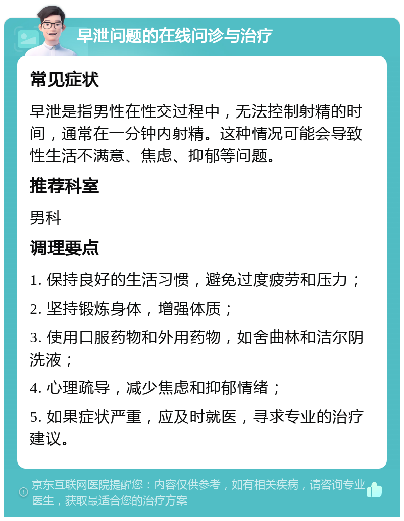 早泄问题的在线问诊与治疗 常见症状 早泄是指男性在性交过程中，无法控制射精的时间，通常在一分钟内射精。这种情况可能会导致性生活不满意、焦虑、抑郁等问题。 推荐科室 男科 调理要点 1. 保持良好的生活习惯，避免过度疲劳和压力； 2. 坚持锻炼身体，增强体质； 3. 使用口服药物和外用药物，如舍曲林和洁尔阴洗液； 4. 心理疏导，减少焦虑和抑郁情绪； 5. 如果症状严重，应及时就医，寻求专业的治疗建议。