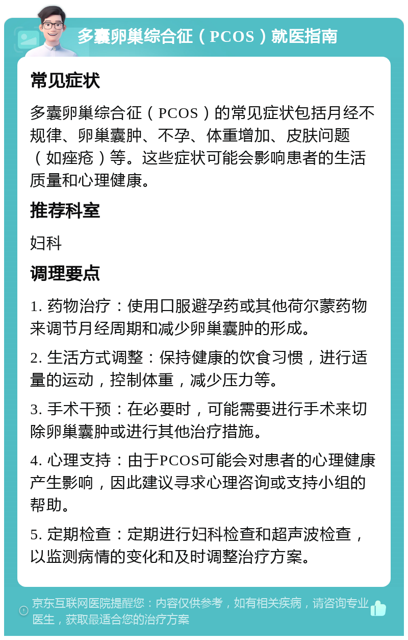 多囊卵巢综合征（PCOS）就医指南 常见症状 多囊卵巢综合征（PCOS）的常见症状包括月经不规律、卵巢囊肿、不孕、体重增加、皮肤问题（如痤疮）等。这些症状可能会影响患者的生活质量和心理健康。 推荐科室 妇科 调理要点 1. 药物治疗：使用口服避孕药或其他荷尔蒙药物来调节月经周期和减少卵巢囊肿的形成。 2. 生活方式调整：保持健康的饮食习惯，进行适量的运动，控制体重，减少压力等。 3. 手术干预：在必要时，可能需要进行手术来切除卵巢囊肿或进行其他治疗措施。 4. 心理支持：由于PCOS可能会对患者的心理健康产生影响，因此建议寻求心理咨询或支持小组的帮助。 5. 定期检查：定期进行妇科检查和超声波检查，以监测病情的变化和及时调整治疗方案。