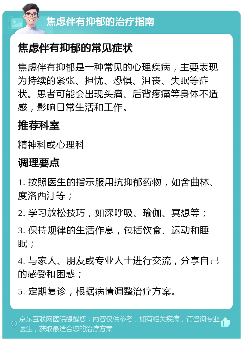 焦虑伴有抑郁的治疗指南 焦虑伴有抑郁的常见症状 焦虑伴有抑郁是一种常见的心理疾病，主要表现为持续的紧张、担忧、恐惧、沮丧、失眠等症状。患者可能会出现头痛、后背疼痛等身体不适感，影响日常生活和工作。 推荐科室 精神科或心理科 调理要点 1. 按照医生的指示服用抗抑郁药物，如舍曲林、度洛西汀等； 2. 学习放松技巧，如深呼吸、瑜伽、冥想等； 3. 保持规律的生活作息，包括饮食、运动和睡眠； 4. 与家人、朋友或专业人士进行交流，分享自己的感受和困惑； 5. 定期复诊，根据病情调整治疗方案。