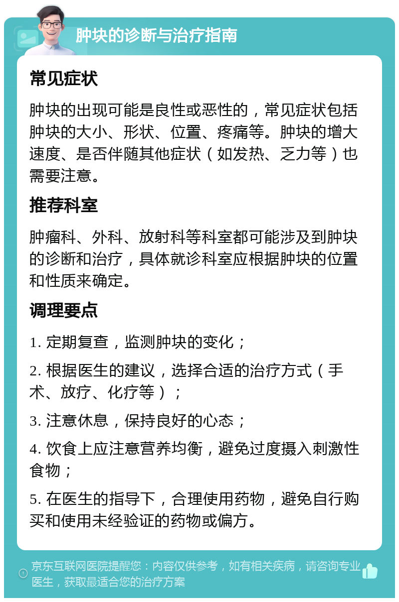 肿块的诊断与治疗指南 常见症状 肿块的出现可能是良性或恶性的，常见症状包括肿块的大小、形状、位置、疼痛等。肿块的增大速度、是否伴随其他症状（如发热、乏力等）也需要注意。 推荐科室 肿瘤科、外科、放射科等科室都可能涉及到肿块的诊断和治疗，具体就诊科室应根据肿块的位置和性质来确定。 调理要点 1. 定期复查，监测肿块的变化； 2. 根据医生的建议，选择合适的治疗方式（手术、放疗、化疗等）； 3. 注意休息，保持良好的心态； 4. 饮食上应注意营养均衡，避免过度摄入刺激性食物； 5. 在医生的指导下，合理使用药物，避免自行购买和使用未经验证的药物或偏方。