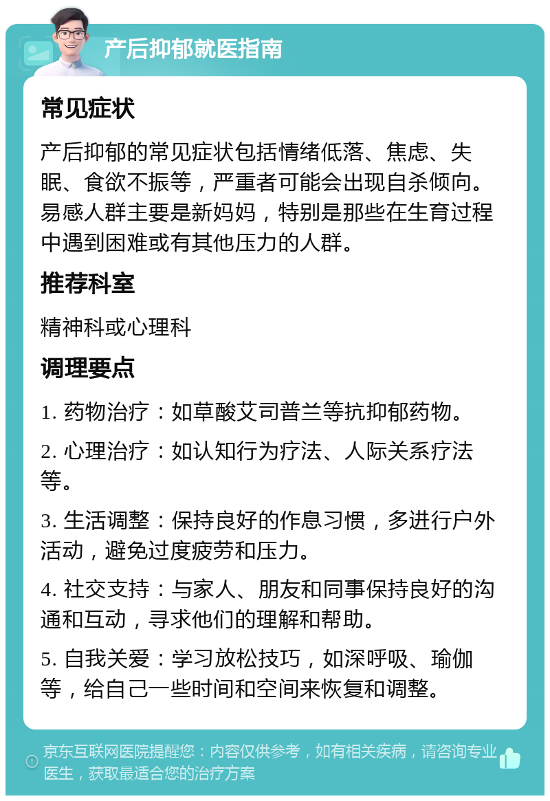 产后抑郁就医指南 常见症状 产后抑郁的常见症状包括情绪低落、焦虑、失眠、食欲不振等，严重者可能会出现自杀倾向。易感人群主要是新妈妈，特别是那些在生育过程中遇到困难或有其他压力的人群。 推荐科室 精神科或心理科 调理要点 1. 药物治疗：如草酸艾司普兰等抗抑郁药物。 2. 心理治疗：如认知行为疗法、人际关系疗法等。 3. 生活调整：保持良好的作息习惯，多进行户外活动，避免过度疲劳和压力。 4. 社交支持：与家人、朋友和同事保持良好的沟通和互动，寻求他们的理解和帮助。 5. 自我关爱：学习放松技巧，如深呼吸、瑜伽等，给自己一些时间和空间来恢复和调整。