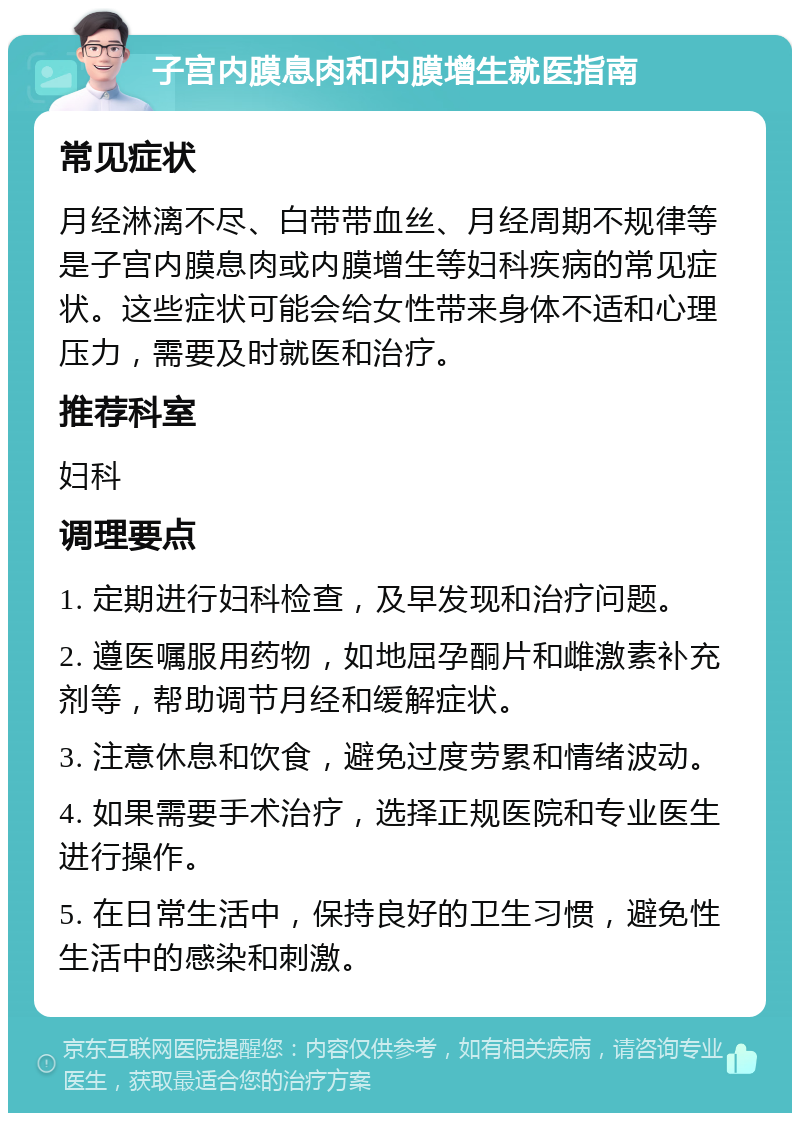 子宫内膜息肉和内膜增生就医指南 常见症状 月经淋漓不尽、白带带血丝、月经周期不规律等是子宫内膜息肉或内膜增生等妇科疾病的常见症状。这些症状可能会给女性带来身体不适和心理压力，需要及时就医和治疗。 推荐科室 妇科 调理要点 1. 定期进行妇科检查，及早发现和治疗问题。 2. 遵医嘱服用药物，如地屈孕酮片和雌激素补充剂等，帮助调节月经和缓解症状。 3. 注意休息和饮食，避免过度劳累和情绪波动。 4. 如果需要手术治疗，选择正规医院和专业医生进行操作。 5. 在日常生活中，保持良好的卫生习惯，避免性生活中的感染和刺激。