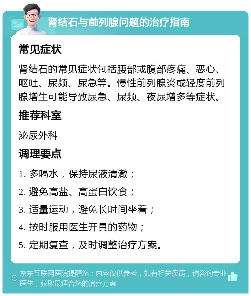 肾结石与前列腺问题的治疗指南 常见症状 肾结石的常见症状包括腰部或腹部疼痛、恶心、呕吐、尿频、尿急等。慢性前列腺炎或轻度前列腺增生可能导致尿急、尿频、夜尿增多等症状。 推荐科室 泌尿外科 调理要点 1. 多喝水，保持尿液清澈； 2. 避免高盐、高蛋白饮食； 3. 适量运动，避免长时间坐着； 4. 按时服用医生开具的药物； 5. 定期复查，及时调整治疗方案。