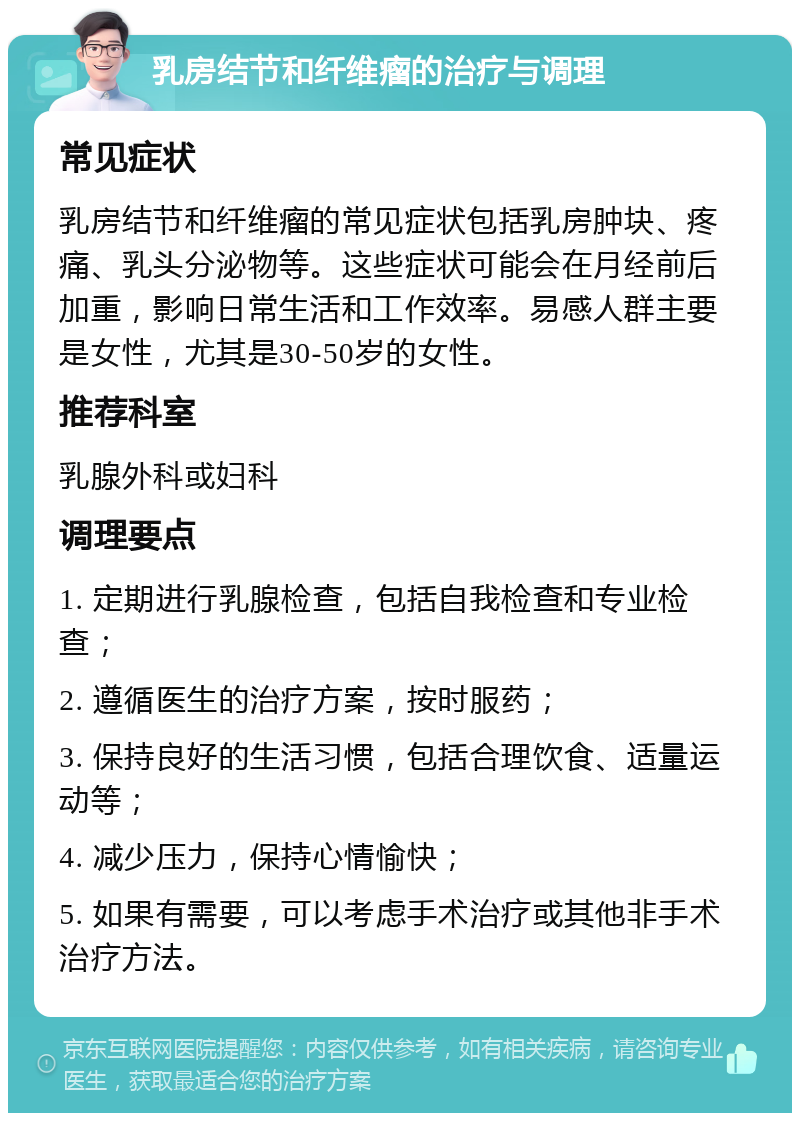 乳房结节和纤维瘤的治疗与调理 常见症状 乳房结节和纤维瘤的常见症状包括乳房肿块、疼痛、乳头分泌物等。这些症状可能会在月经前后加重，影响日常生活和工作效率。易感人群主要是女性，尤其是30-50岁的女性。 推荐科室 乳腺外科或妇科 调理要点 1. 定期进行乳腺检查，包括自我检查和专业检查； 2. 遵循医生的治疗方案，按时服药； 3. 保持良好的生活习惯，包括合理饮食、适量运动等； 4. 减少压力，保持心情愉快； 5. 如果有需要，可以考虑手术治疗或其他非手术治疗方法。