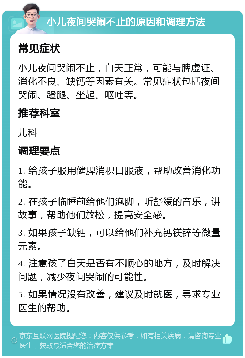 小儿夜间哭闹不止的原因和调理方法 常见症状 小儿夜间哭闹不止，白天正常，可能与脾虚证、消化不良、缺钙等因素有关。常见症状包括夜间哭闹、蹬腿、坐起、呕吐等。 推荐科室 儿科 调理要点 1. 给孩子服用健脾消积口服液，帮助改善消化功能。 2. 在孩子临睡前给他们泡脚，听舒缓的音乐，讲故事，帮助他们放松，提高安全感。 3. 如果孩子缺钙，可以给他们补充钙镁锌等微量元素。 4. 注意孩子白天是否有不顺心的地方，及时解决问题，减少夜间哭闹的可能性。 5. 如果情况没有改善，建议及时就医，寻求专业医生的帮助。