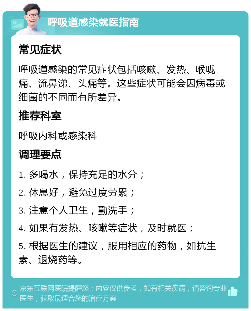 呼吸道感染就医指南 常见症状 呼吸道感染的常见症状包括咳嗽、发热、喉咙痛、流鼻涕、头痛等。这些症状可能会因病毒或细菌的不同而有所差异。 推荐科室 呼吸内科或感染科 调理要点 1. 多喝水，保持充足的水分； 2. 休息好，避免过度劳累； 3. 注意个人卫生，勤洗手； 4. 如果有发热、咳嗽等症状，及时就医； 5. 根据医生的建议，服用相应的药物，如抗生素、退烧药等。