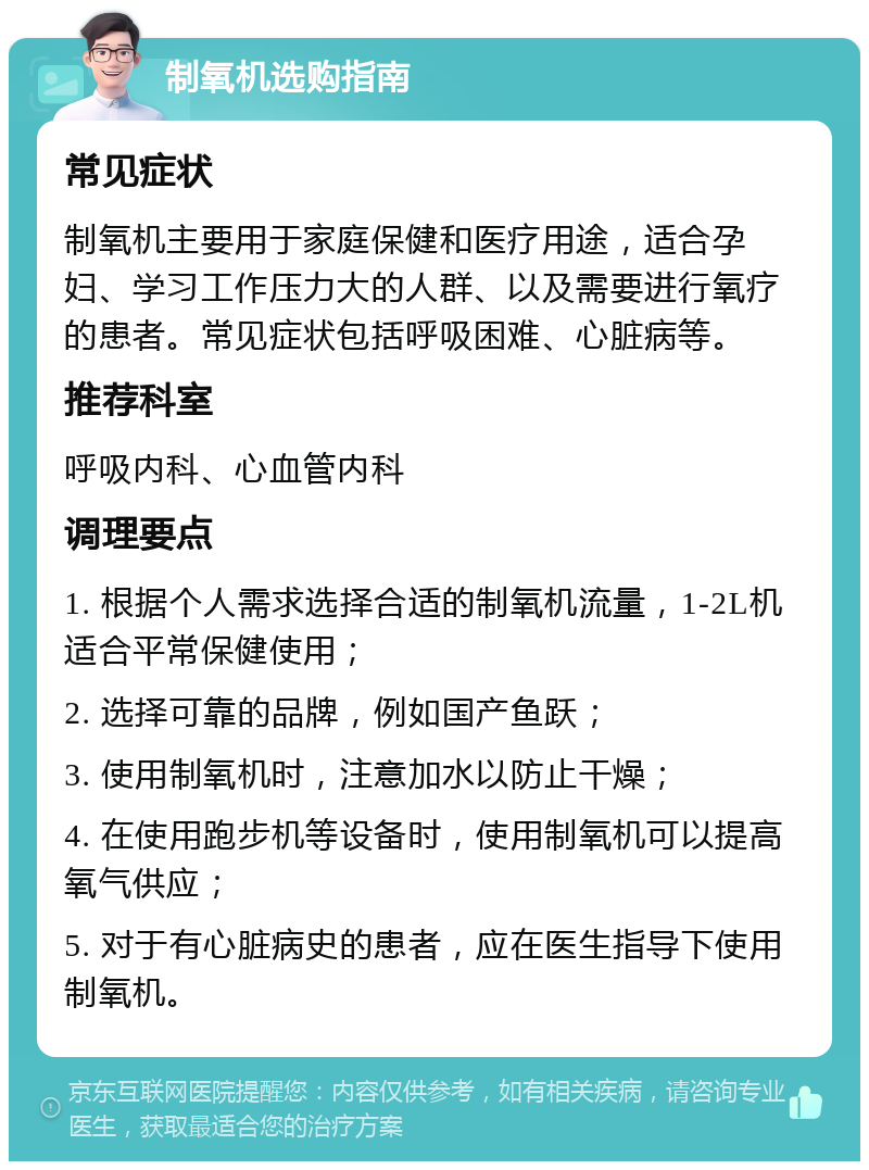 制氧机选购指南 常见症状 制氧机主要用于家庭保健和医疗用途，适合孕妇、学习工作压力大的人群、以及需要进行氧疗的患者。常见症状包括呼吸困难、心脏病等。 推荐科室 呼吸内科、心血管内科 调理要点 1. 根据个人需求选择合适的制氧机流量，1-2L机适合平常保健使用； 2. 选择可靠的品牌，例如国产鱼跃； 3. 使用制氧机时，注意加水以防止干燥； 4. 在使用跑步机等设备时，使用制氧机可以提高氧气供应； 5. 对于有心脏病史的患者，应在医生指导下使用制氧机。