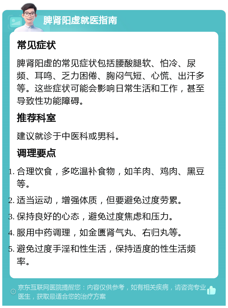 脾肾阳虚就医指南 常见症状 脾肾阳虚的常见症状包括腰酸腿软、怕冷、尿频、耳鸣、乏力困倦、胸闷气短、心慌、出汗多等。这些症状可能会影响日常生活和工作，甚至导致性功能障碍。 推荐科室 建议就诊于中医科或男科。 调理要点 合理饮食，多吃温补食物，如羊肉、鸡肉、黑豆等。 适当运动，增强体质，但要避免过度劳累。 保持良好的心态，避免过度焦虑和压力。 服用中药调理，如金匮肾气丸、右归丸等。 避免过度手淫和性生活，保持适度的性生活频率。