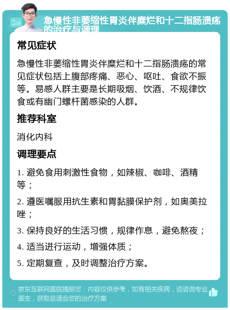 急慢性非萎缩性胃炎伴糜烂和十二指肠溃疡的治疗与调理 常见症状 急慢性非萎缩性胃炎伴糜烂和十二指肠溃疡的常见症状包括上腹部疼痛、恶心、呕吐、食欲不振等。易感人群主要是长期吸烟、饮酒、不规律饮食或有幽门螺杆菌感染的人群。 推荐科室 消化内科 调理要点 1. 避免食用刺激性食物，如辣椒、咖啡、酒精等； 2. 遵医嘱服用抗生素和胃黏膜保护剂，如奥美拉唑； 3. 保持良好的生活习惯，规律作息，避免熬夜； 4. 适当进行运动，增强体质； 5. 定期复查，及时调整治疗方案。