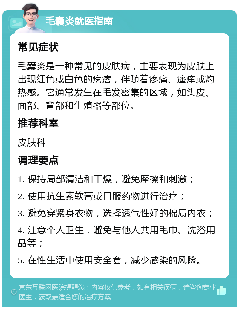 毛囊炎就医指南 常见症状 毛囊炎是一种常见的皮肤病，主要表现为皮肤上出现红色或白色的疙瘩，伴随着疼痛、瘙痒或灼热感。它通常发生在毛发密集的区域，如头皮、面部、背部和生殖器等部位。 推荐科室 皮肤科 调理要点 1. 保持局部清洁和干燥，避免摩擦和刺激； 2. 使用抗生素软膏或口服药物进行治疗； 3. 避免穿紧身衣物，选择透气性好的棉质内衣； 4. 注意个人卫生，避免与他人共用毛巾、洗浴用品等； 5. 在性生活中使用安全套，减少感染的风险。