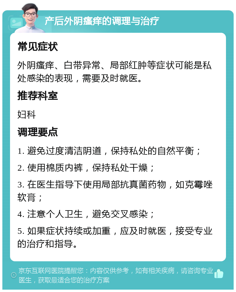 产后外阴瘙痒的调理与治疗 常见症状 外阴瘙痒、白带异常、局部红肿等症状可能是私处感染的表现，需要及时就医。 推荐科室 妇科 调理要点 1. 避免过度清洁阴道，保持私处的自然平衡； 2. 使用棉质内裤，保持私处干燥； 3. 在医生指导下使用局部抗真菌药物，如克霉唑软膏； 4. 注意个人卫生，避免交叉感染； 5. 如果症状持续或加重，应及时就医，接受专业的治疗和指导。