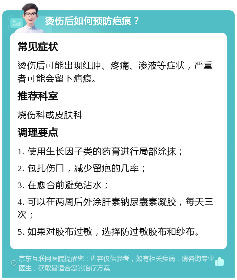 烫伤后如何预防疤痕？ 常见症状 烫伤后可能出现红肿、疼痛、渗液等症状，严重者可能会留下疤痕。 推荐科室 烧伤科或皮肤科 调理要点 1. 使用生长因子类的药膏进行局部涂抹； 2. 包扎伤口，减少留疤的几率； 3. 在愈合前避免沾水； 4. 可以在两周后外涂肝素钠尿囊素凝胶，每天三次； 5. 如果对胶布过敏，选择防过敏胶布和纱布。