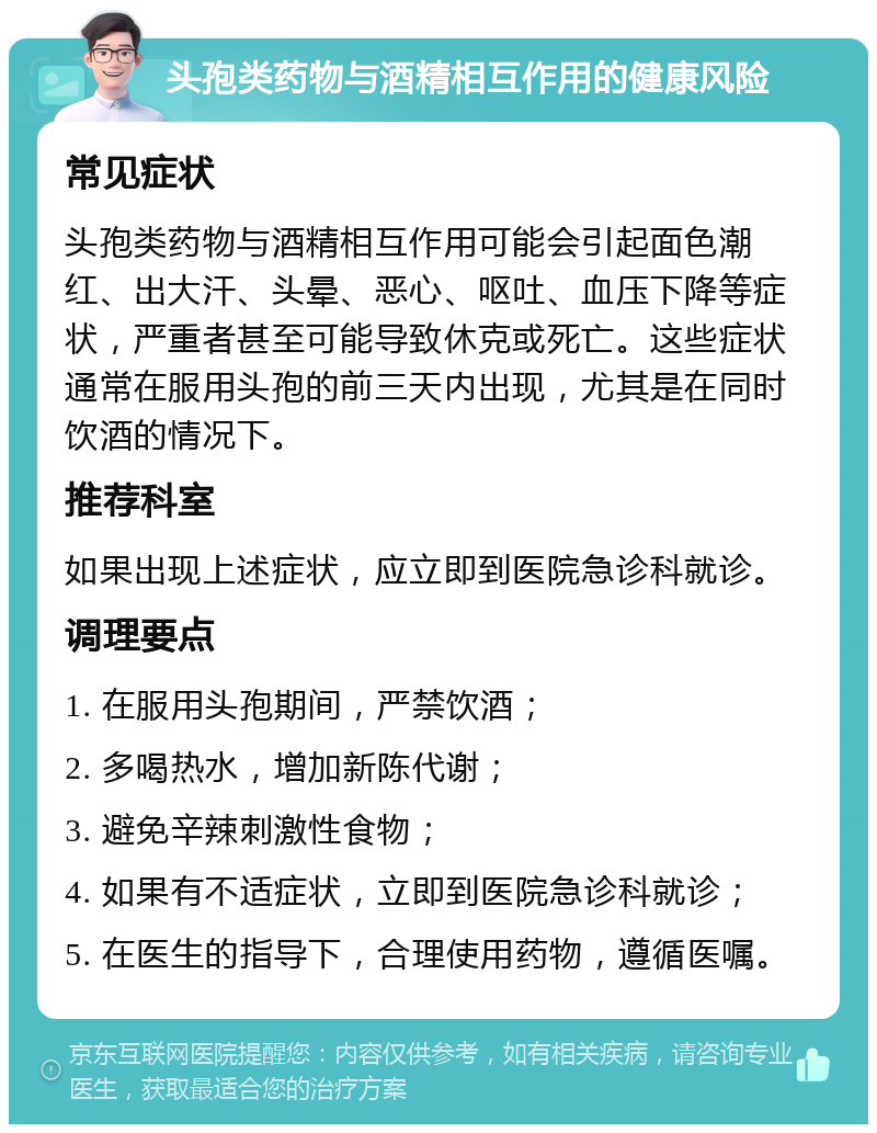 头孢类药物与酒精相互作用的健康风险 常见症状 头孢类药物与酒精相互作用可能会引起面色潮红、出大汗、头晕、恶心、呕吐、血压下降等症状，严重者甚至可能导致休克或死亡。这些症状通常在服用头孢的前三天内出现，尤其是在同时饮酒的情况下。 推荐科室 如果出现上述症状，应立即到医院急诊科就诊。 调理要点 1. 在服用头孢期间，严禁饮酒； 2. 多喝热水，增加新陈代谢； 3. 避免辛辣刺激性食物； 4. 如果有不适症状，立即到医院急诊科就诊； 5. 在医生的指导下，合理使用药物，遵循医嘱。