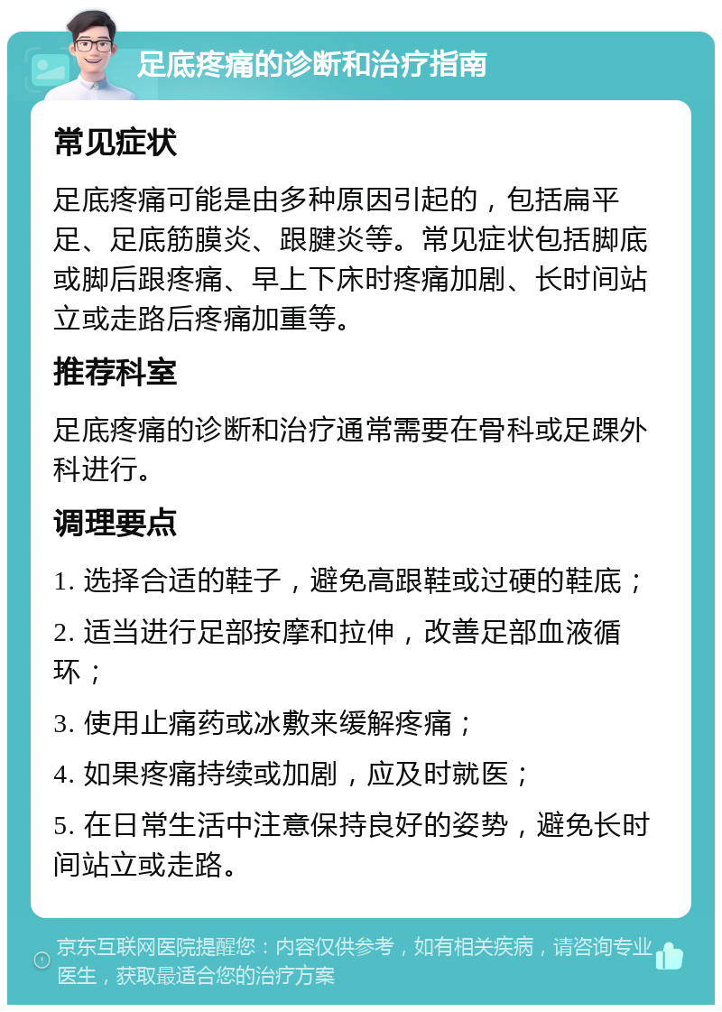 足底疼痛的诊断和治疗指南 常见症状 足底疼痛可能是由多种原因引起的，包括扁平足、足底筋膜炎、跟腱炎等。常见症状包括脚底或脚后跟疼痛、早上下床时疼痛加剧、长时间站立或走路后疼痛加重等。 推荐科室 足底疼痛的诊断和治疗通常需要在骨科或足踝外科进行。 调理要点 1. 选择合适的鞋子，避免高跟鞋或过硬的鞋底； 2. 适当进行足部按摩和拉伸，改善足部血液循环； 3. 使用止痛药或冰敷来缓解疼痛； 4. 如果疼痛持续或加剧，应及时就医； 5. 在日常生活中注意保持良好的姿势，避免长时间站立或走路。