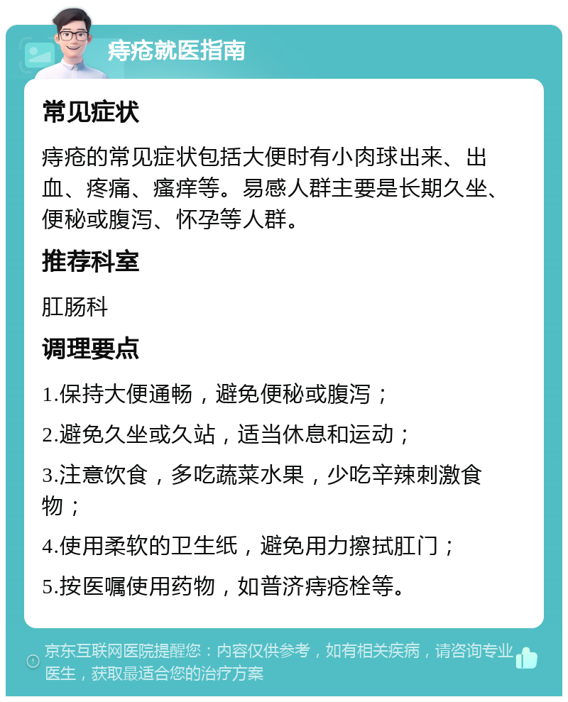 痔疮就医指南 常见症状 痔疮的常见症状包括大便时有小肉球出来、出血、疼痛、瘙痒等。易感人群主要是长期久坐、便秘或腹泻、怀孕等人群。 推荐科室 肛肠科 调理要点 1.保持大便通畅，避免便秘或腹泻； 2.避免久坐或久站，适当休息和运动； 3.注意饮食，多吃蔬菜水果，少吃辛辣刺激食物； 4.使用柔软的卫生纸，避免用力擦拭肛门； 5.按医嘱使用药物，如普济痔疮栓等。