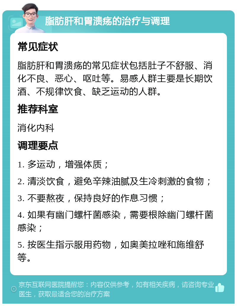 脂肪肝和胃溃疡的治疗与调理 常见症状 脂肪肝和胃溃疡的常见症状包括肚子不舒服、消化不良、恶心、呕吐等。易感人群主要是长期饮酒、不规律饮食、缺乏运动的人群。 推荐科室 消化内科 调理要点 1. 多运动，增强体质； 2. 清淡饮食，避免辛辣油腻及生冷刺激的食物； 3. 不要熬夜，保持良好的作息习惯； 4. 如果有幽门螺杆菌感染，需要根除幽门螺杆菌感染； 5. 按医生指示服用药物，如奥美拉唑和施维舒等。