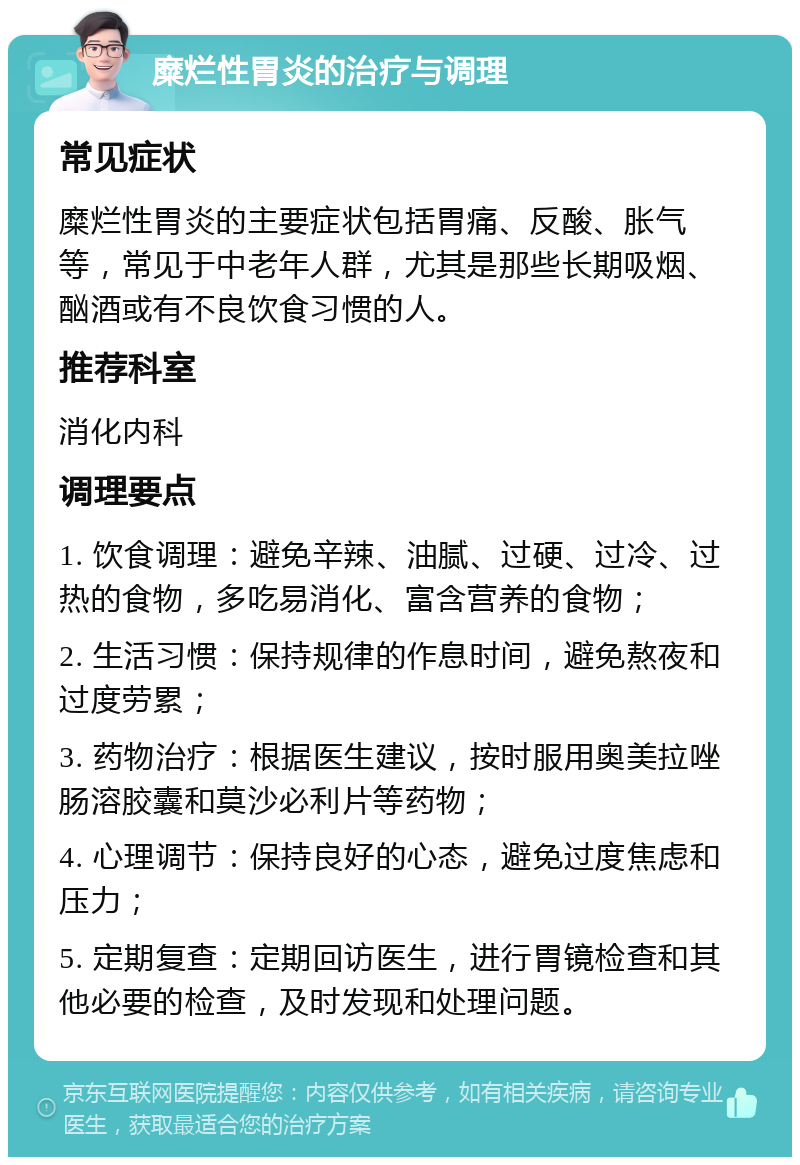 糜烂性胃炎的治疗与调理 常见症状 糜烂性胃炎的主要症状包括胃痛、反酸、胀气等，常见于中老年人群，尤其是那些长期吸烟、酗酒或有不良饮食习惯的人。 推荐科室 消化内科 调理要点 1. 饮食调理：避免辛辣、油腻、过硬、过冷、过热的食物，多吃易消化、富含营养的食物； 2. 生活习惯：保持规律的作息时间，避免熬夜和过度劳累； 3. 药物治疗：根据医生建议，按时服用奥美拉唑肠溶胶囊和莫沙必利片等药物； 4. 心理调节：保持良好的心态，避免过度焦虑和压力； 5. 定期复查：定期回访医生，进行胃镜检查和其他必要的检查，及时发现和处理问题。