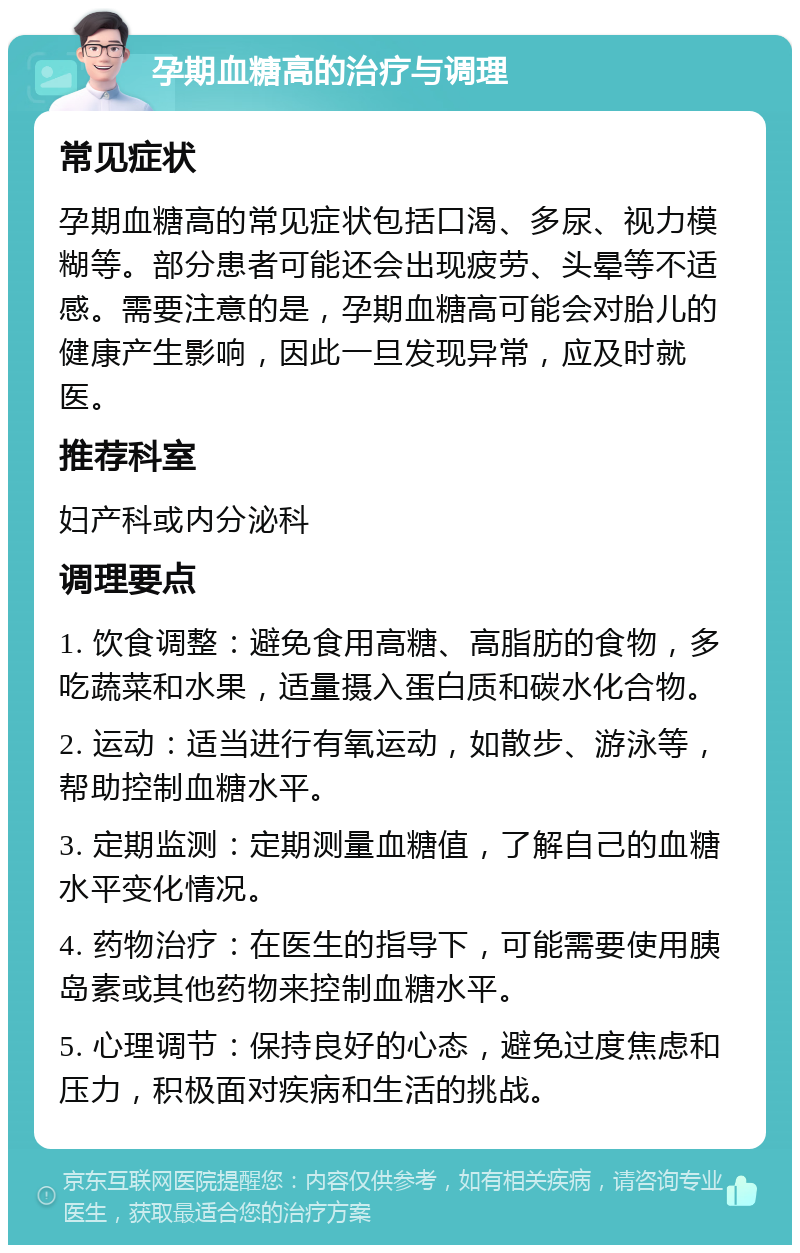 孕期血糖高的治疗与调理 常见症状 孕期血糖高的常见症状包括口渴、多尿、视力模糊等。部分患者可能还会出现疲劳、头晕等不适感。需要注意的是，孕期血糖高可能会对胎儿的健康产生影响，因此一旦发现异常，应及时就医。 推荐科室 妇产科或内分泌科 调理要点 1. 饮食调整：避免食用高糖、高脂肪的食物，多吃蔬菜和水果，适量摄入蛋白质和碳水化合物。 2. 运动：适当进行有氧运动，如散步、游泳等，帮助控制血糖水平。 3. 定期监测：定期测量血糖值，了解自己的血糖水平变化情况。 4. 药物治疗：在医生的指导下，可能需要使用胰岛素或其他药物来控制血糖水平。 5. 心理调节：保持良好的心态，避免过度焦虑和压力，积极面对疾病和生活的挑战。