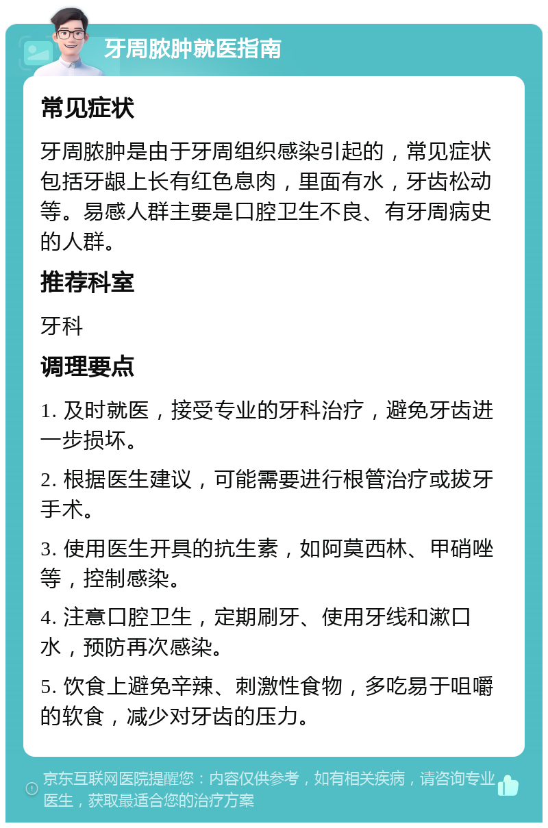 牙周脓肿就医指南 常见症状 牙周脓肿是由于牙周组织感染引起的，常见症状包括牙龈上长有红色息肉，里面有水，牙齿松动等。易感人群主要是口腔卫生不良、有牙周病史的人群。 推荐科室 牙科 调理要点 1. 及时就医，接受专业的牙科治疗，避免牙齿进一步损坏。 2. 根据医生建议，可能需要进行根管治疗或拔牙手术。 3. 使用医生开具的抗生素，如阿莫西林、甲硝唑等，控制感染。 4. 注意口腔卫生，定期刷牙、使用牙线和漱口水，预防再次感染。 5. 饮食上避免辛辣、刺激性食物，多吃易于咀嚼的软食，减少对牙齿的压力。