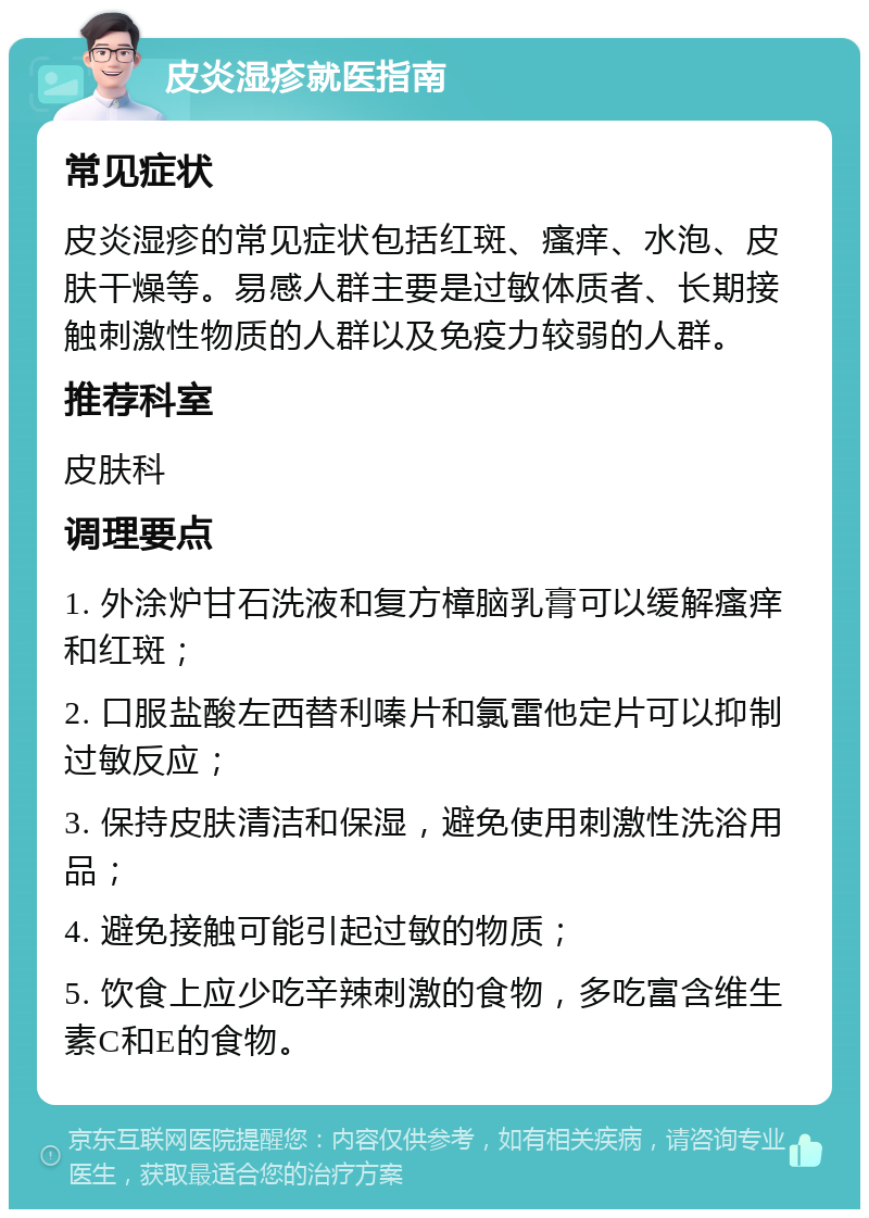 皮炎湿疹就医指南 常见症状 皮炎湿疹的常见症状包括红斑、瘙痒、水泡、皮肤干燥等。易感人群主要是过敏体质者、长期接触刺激性物质的人群以及免疫力较弱的人群。 推荐科室 皮肤科 调理要点 1. 外涂炉甘石洗液和复方樟脑乳膏可以缓解瘙痒和红斑； 2. 口服盐酸左西替利嗪片和氯雷他定片可以抑制过敏反应； 3. 保持皮肤清洁和保湿，避免使用刺激性洗浴用品； 4. 避免接触可能引起过敏的物质； 5. 饮食上应少吃辛辣刺激的食物，多吃富含维生素C和E的食物。