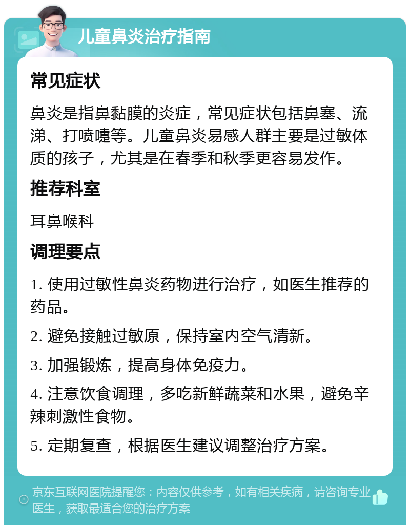 儿童鼻炎治疗指南 常见症状 鼻炎是指鼻黏膜的炎症，常见症状包括鼻塞、流涕、打喷嚏等。儿童鼻炎易感人群主要是过敏体质的孩子，尤其是在春季和秋季更容易发作。 推荐科室 耳鼻喉科 调理要点 1. 使用过敏性鼻炎药物进行治疗，如医生推荐的药品。 2. 避免接触过敏原，保持室内空气清新。 3. 加强锻炼，提高身体免疫力。 4. 注意饮食调理，多吃新鲜蔬菜和水果，避免辛辣刺激性食物。 5. 定期复查，根据医生建议调整治疗方案。