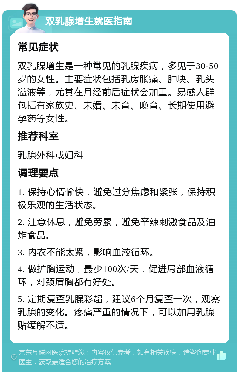 双乳腺增生就医指南 常见症状 双乳腺增生是一种常见的乳腺疾病，多见于30-50岁的女性。主要症状包括乳房胀痛、肿块、乳头溢液等，尤其在月经前后症状会加重。易感人群包括有家族史、未婚、未育、晚育、长期使用避孕药等女性。 推荐科室 乳腺外科或妇科 调理要点 1. 保持心情愉快，避免过分焦虑和紧张，保持积极乐观的生活状态。 2. 注意休息，避免劳累，避免辛辣刺激食品及油炸食品。 3. 内衣不能太紧，影响血液循环。 4. 做扩胸运动，最少100次/天，促进局部血液循环，对颈肩胸都有好处。 5. 定期复查乳腺彩超，建议6个月复查一次，观察乳腺的变化。疼痛严重的情况下，可以加用乳腺贴缓解不适。